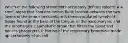 Which of the following statements accurately defines spleen? A.A small organ that contains serous fluid; located between the two layers of the serous pericardium B.Unencapsulated lymphoid tissue found at the base of the tongue, in the nasopharynx, and the oropharynx C.Lymphatic organ that filters the blood and houses phagocytes D.Portion of the respiratory bronchiole made up exclusively of alveoli