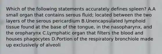 Which of the following statements accurately defines spleen? A.A small organ that contains serous fluid; located between the two layers of the serous pericardium B.Unencapsulated lymphoid tissue found at the base of the tongue, in the nasopharynx, and the oropharynx C.Lymphatic organ that filters the blood and houses phagocytes D.Portion of the respiratory bronchiole made up exclusively of alveoli