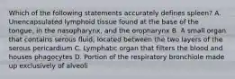 Which of the following statements accurately defines spleen? A. Unencapsulated lymphoid tissue found at the base of the tongue, in the nasopharynx, and the oropharynx B. A small organ that contains serous fluid; located between the two layers of the serous pericardium C. Lymphatic organ that filters the blood and houses phagocytes D. Portion of the respiratory bronchiole made up exclusively of alveoli