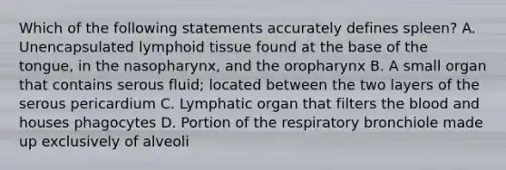 Which of the following statements accurately defines spleen? A. Unencapsulated lymphoid tissue found at the base of the tongue, in the nasopharynx, and the oropharynx B. A small organ that contains serous fluid; located between the two layers of the serous pericardium C. Lymphatic organ that filters the blood and houses phagocytes D. Portion of the respiratory bronchiole made up exclusively of alveoli