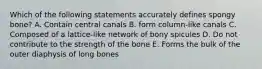 Which of the following statements accurately defines spongy bone? A. Contain central canals B. form column-like canals C. Composed of a lattice-like network of bony spicules D. Do not contribute to the strength of the bone E. Forms the bulk of the outer diaphysis of long bones