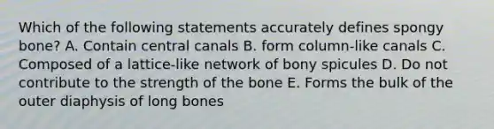 Which of the following statements accurately defines spongy bone? A. Contain central canals B. form column-like canals C. Composed of a lattice-like network of bony spicules D. Do not contribute to the strength of the bone E. Forms the bulk of the outer diaphysis of long bones