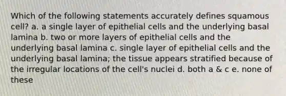 Which of the following statements accurately defines squamous cell? a. a single layer of epithelial cells and the underlying basal lamina b. two or more layers of epithelial cells and the underlying basal lamina c. single layer of epithelial cells and the underlying basal lamina; the tissue appears stratified because of the irregular locations of the cell's nuclei d. both a & c e. none of these