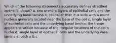 Which of the following statements accurately defines stratified epithelial tissue? a. two or more layers of epithelial cells and the underlying basal lamina b. cell taller than it is wide with a round nucleus generally located near the base of the cell c. single layer of epithelial cells and the underlying basal lamina; the tissue appears stratified because of the irregular locations of the cell's nuclei d. single layer of epithelial cells and the underlying vasal lamina e. both a & c