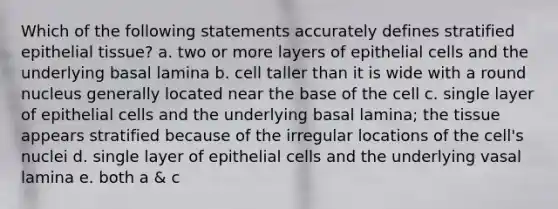 Which of the following statements accurately defines stratified <a href='https://www.questionai.com/knowledge/k7dms5lrVY-epithelial-tissue' class='anchor-knowledge'>epithelial tissue</a>? a. two or more layers of epithelial cells and the underlying basal lamina b. cell taller than it is wide with a round nucleus generally located near the base of the cell c. single layer of epithelial cells and the underlying basal lamina; the tissue appears stratified because of the irregular locations of the cell's nuclei d. single layer of epithelial cells and the underlying vasal lamina e. both a & c