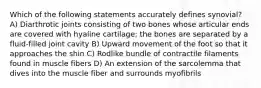 Which of the following statements accurately defines synovial? A) Diarthrotic joints consisting of two bones whose articular ends are covered with hyaline cartilage; the bones are separated by a fluid-filled joint cavity B) Upward movement of the foot so that it approaches the shin C) Rodlike bundle of contractile filaments found in muscle fibers D) An extension of the sarcolemma that dives into the muscle fiber and surrounds myofibrils