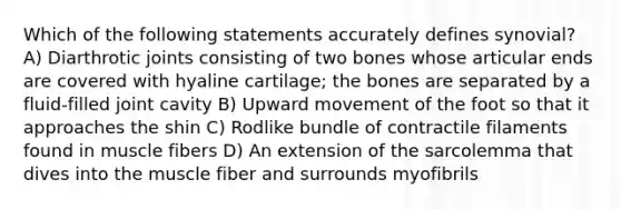 Which of the following statements accurately defines synovial? A) Diarthrotic joints consisting of two bones whose articular ends are covered with hyaline cartilage; the bones are separated by a fluid-filled joint cavity B) Upward movement of the foot so that it approaches the shin C) Rodlike bundle of contractile filaments found in muscle fibers D) An extension of the sarcolemma that dives into the muscle fiber and surrounds myofibrils