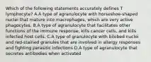 Which of the following statements accurately defines T lymphocyte? A.A type of agranulocyte with horseshoe-shaped nuclei that mature into macrophages, which are very active phagocytes. B.A type of agranulocyte that facilitates other functions of the immune response, kills cancer cells, and kills infected host cells. C.A type of granulocyte with bilobed nuclei and red-stained granules that are involved in allergy responses and fighting parasitic infections D.A type of agranulocyte that secretes antibodies when activated