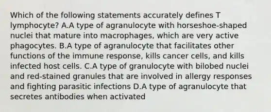 Which of the following statements accurately defines T lymphocyte? A.A type of agranulocyte with horseshoe-shaped nuclei that mature into macrophages, which are very active phagocytes. B.A type of agranulocyte that facilitates other functions of the immune response, kills cancer cells, and kills infected host cells. C.A type of granulocyte with bilobed nuclei and red-stained granules that are involved in allergy responses and fighting parasitic infections D.A type of agranulocyte that secretes antibodies when activated