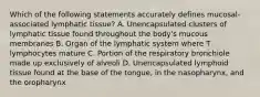 Which of the following statements accurately defines mucosal-associated lymphatic tissue? A. Unencapsulated clusters of lymphatic tissue found throughout the body's mucous membranes B. Organ of the lymphatic system where T lymphocytes mature C. Portion of the respiratory bronchiole made up exclusively of alveoli D. Unencapsulated lymphoid tissue found at the base of the tongue, in the nasopharynx, and the oropharynx