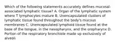 Which of the following statements accurately defines mucosal-associated lymphatic tissue? A. Organ of the lymphatic system where T lymphocytes mature B. Unencapsulated clusters of lymphatic tissue found throughout the body's mucous membranes C. Unencapsulated lymphoid tissue found at the base of the tongue, in the nasopharynx, and the oropharynx D. Portion of the respiratory bronchiole made up exclusively of alveoli