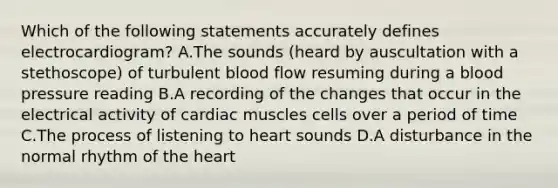 Which of the following statements accurately defines electrocardiogram? A.The sounds (heard by auscultation with a stethoscope) of turbulent blood flow resuming during a blood pressure reading B.A recording of the changes that occur in the electrical activity of cardiac muscles cells over a period of time C.The process of listening to heart sounds D.A disturbance in the normal rhythm of the heart