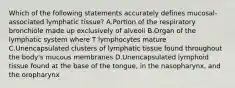 Which of the following statements accurately defines mucosal-associated lymphatic tissue? A.Portion of the respiratory bronchiole made up exclusively of alveoli B.Organ of the lymphatic system where T lymphocytes mature C.Unencapsulated clusters of lymphatic tissue found throughout the body's mucous membranes D.Unencapsulated lymphoid tissue found at the base of the tongue, in the nasopharynx, and the oropharynx