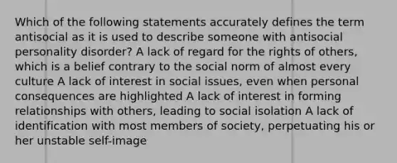 Which of the following statements accurately defines the term antisocial as it is used to describe someone with antisocial personality disorder? A lack of regard for the rights of others, which is a belief contrary to the social norm of almost every culture A lack of interest in social issues, even when personal consequences are highlighted A lack of interest in forming relationships with others, leading to social isolation A lack of identification with most members of society, perpetuating his or her unstable self-image