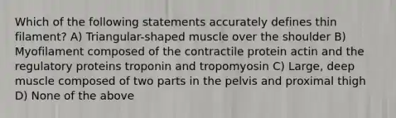 Which of the following statements accurately defines thin filament? A) Triangular-shaped muscle over the shoulder B) Myofilament composed of the contractile protein actin and the regulatory proteins troponin and tropomyosin C) Large, deep muscle composed of two parts in the pelvis and proximal thigh D) None of the above