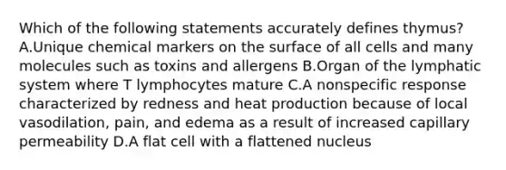 Which of the following statements accurately defines thymus? A.Unique chemical markers on the surface of all cells and many molecules such as toxins and allergens B.Organ of the lymphatic system where T lymphocytes mature C.A nonspecific response characterized by redness and heat production because of local vasodilation, pain, and edema as a result of increased capillary permeability D.A flat cell with a flattened nucleus