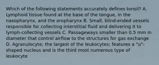 Which of the following statements accurately defines tonsil? A. Lymphoid tissue found at the base of the tongue, in the nasopharynx, and the oropharynx B. Small, blind-ended vessels responsible for collecting interstitial fluid and delivering it to lymph-collecting vessels C. Passageways smaller than 0.5 mm in diameter that control airflow to the structures for gas exchange D. Agranulocyte; the largest of the leukocytes; features a "u"-shaped nucleus and is the third most numerous type of leukocyte