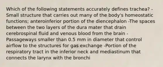 Which of the following statements accurately defines trachea? -Small structure that carries out many of the body's homeostatic functions; anteroinferior portion of the diencephalon -The spaces between the two layers of the dura mater that drain cerebrospinal fluid and venous blood from the brain -Passageways smaller than 0.5 mm in diameter that control airflow to the structures for gas exchange -Portion of the respiratory tract in the inferior neck and mediastinum that connects the larynx with the bronchi