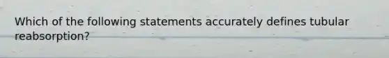 Which of the following statements accurately defines tubular reabsorption?