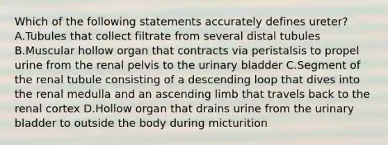 Which of the following statements accurately defines ureter? A.Tubules that collect filtrate from several distal tubules B.Muscular hollow organ that contracts via peristalsis to propel urine from the renal pelvis to the <a href='https://www.questionai.com/knowledge/kb9SdfFdD9-urinary-bladder' class='anchor-knowledge'>urinary bladder</a> C.Segment of the renal tubule consisting of a descending loop that dives into the renal medulla and an ascending limb that travels back to the renal cortex D.Hollow organ that drains urine from the urinary bladder to outside the body during micturition