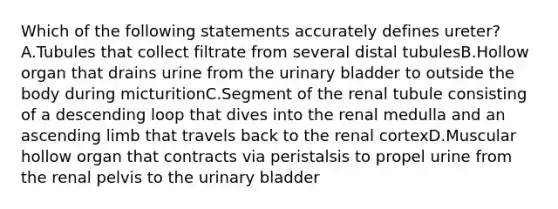 Which of the following statements accurately defines ureter? A.Tubules that collect filtrate from several distal tubulesB.Hollow organ that drains urine from the urinary bladder to outside the body during micturitionC.Segment of the renal tubule consisting of a descending loop that dives into the renal medulla and an ascending limb that travels back to the renal cortexD.Muscular hollow organ that contracts via peristalsis to propel urine from the renal pelvis to the urinary bladder