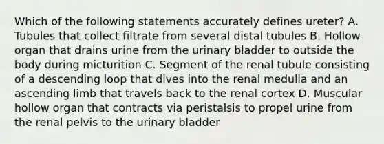 Which of the following statements accurately defines ureter? A. Tubules that collect filtrate from several distal tubules B. Hollow organ that drains urine from the urinary bladder to outside the body during micturition C. Segment of the renal tubule consisting of a descending loop that dives into the renal medulla and an ascending limb that travels back to the renal cortex D. Muscular hollow organ that contracts via peristalsis to propel urine from the renal pelvis to the urinary bladder