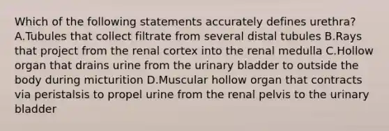 Which of the following statements accurately defines urethra? A.Tubules that collect filtrate from several distal tubules B.Rays that project from the renal cortex into the renal medulla C.Hollow organ that drains urine from the urinary bladder to outside the body during micturition D.Muscular hollow organ that contracts via peristalsis to propel urine from the renal pelvis to the urinary bladder