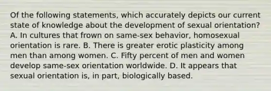 Of the following statements, which accurately depicts our current state of knowledge about the development of sexual orientation? A. In cultures that frown on same-sex behavior, homosexual orientation is rare. B. There is greater erotic plasticity among men than among women. C. Fifty percent of men and women develop same-sex orientation worldwide. D. It appears that sexual orientation is, in part, biologically based.