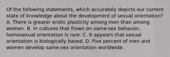 Of the following statements, which accurately depicts our current state of knowledge about the development of sexual orientation? A. There is greater erotic plasticity among men than among women. B. In cultures that frown on same-sex behavior, homosexual orientation is rare. C. It appears that sexual orientation is biologically based. D. Five percent of men and women develop same-sex orientation worldwide.