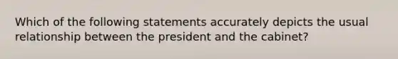 Which of the following statements accurately depicts the usual relationship between the president and the cabinet?