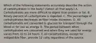 Which of the following statements accurately describe the action of carbohydrates in the body? (Select all that apply.) A. Carbohydrates are more difficult to digest than protein or fat. B. Ninety percent of carbohydrate is digested. C. The percentage of carbohydrates decreases as fiber intake increases. D. All carbohydrates are converted to glucose for transport through the blood or for use as energy. E. The period between when carbohydrates are consumed and when they are used for energy varies from 10 to 24 hours. F. All carbohydrates, except for indigestible fiber, provide 12 cal/g regardless of the source.