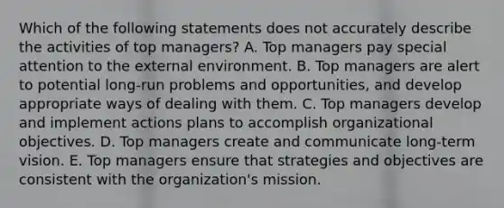 Which of the following statements does not accurately describe the activities of top managers? A. Top managers pay special attention to the external environment. B. Top managers are alert to potential long-run problems and opportunities, and develop appropriate ways of dealing with them. C. Top managers develop and implement actions plans to accomplish organizational objectives. D. Top managers create and communicate long-term vision. E. Top managers ensure that strategies and objectives are consistent with the organization's mission.