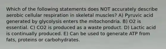 Which of the following statements does NOT accurately describe aerobic cellular respiration in skeletal muscles? A) Pyruvic acid generated by glycolysis enters the mitochondria. B) O2 is essential. C) CO2 is produced as a waste product. D) Lactic acid is continually produced. E) Can be used to generate ATP from fats, proteins or carbohydrates.