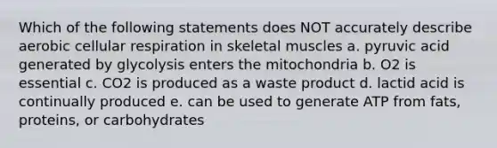 Which of the following statements does NOT accurately describe aerobic cellular respiration in skeletal muscles a. pyruvic acid generated by glycolysis enters the mitochondria b. O2 is essential c. CO2 is produced as a waste product d. lactid acid is continually produced e. can be used to generate ATP from fats, proteins, or carbohydrates