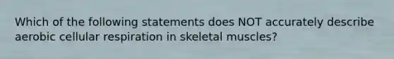 Which of the following statements does NOT accurately describe aerobic <a href='https://www.questionai.com/knowledge/k1IqNYBAJw-cellular-respiration' class='anchor-knowledge'>cellular respiration</a> in skeletal muscles?