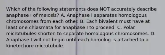 Which of the following statements does NOT accurately describe anaphase I of meiosis? A. Anaphase I separates homologous chromosomes from each other. B. Each bivalent must have at least one chiasmata for anaphase I to proceed. C. Polar microtubules shorten to separate homologous chromosomes. D. Anaphase I will not begin until each homolog is attached to a kinetochore microtubule.