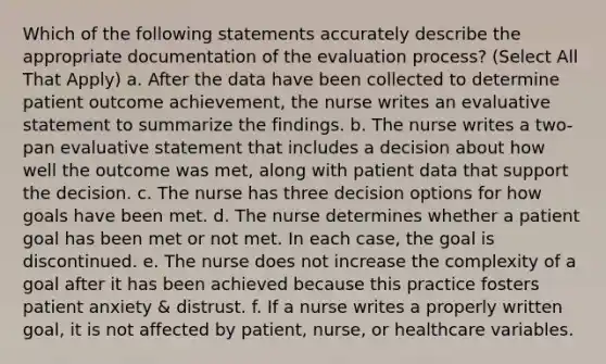 Which of the following statements accurately describe the appropriate documentation of the evaluation process? (Select All That Apply) a. After the data have been collected to determine patient outcome achievement, the nurse writes an evaluative statement to summarize the findings. b. The nurse writes a two-pan evaluative statement that includes a decision about how well the outcome was met, along with patient data that support the decision. c. The nurse has three decision options for how goals have been met. d. The nurse determines whether a patient goal has been met or not met. In each case, the goal is discontinued. e. The nurse does not increase the complexity of a goal after it has been achieved because this practice fosters patient anxiety & distrust. f. If a nurse writes a properly written goal, it is not affected by patient, nurse, or healthcare variables.