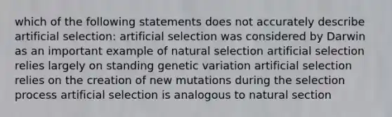 which of the following statements does not accurately describe artificial selection: artificial selection was considered by Darwin as an important example of natural selection artificial selection relies largely on standing genetic variation artificial selection relies on the creation of new mutations during the selection process artificial selection is analogous to natural section