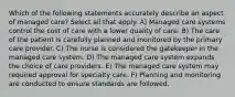 Which of the following statements accurately describe an aspect of managed care? Select all that apply. A) Managed care systems control the cost of care with a lower quality of care. B) The care of the patient is carefully planned and monitored by the primary care provider. C) The nurse is considered the gatekeeper in the managed care system. D) The managed care system expands the choice of care providers. E) The managed care system may required approval for specialty care. F) Planning and monitoring are conducted to ensure standards are followed.