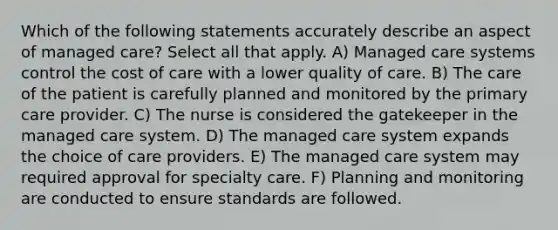 Which of the following statements accurately describe an aspect of managed care? Select all that apply. A) Managed care systems control the cost of care with a lower quality of care. B) The care of the patient is carefully planned and monitored by the primary care provider. C) The nurse is considered the gatekeeper in the managed care system. D) The managed care system expands the choice of care providers. E) The managed care system may required approval for specialty care. F) Planning and monitoring are conducted to ensure standards are followed.