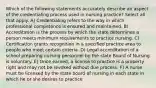 Which of the following statements accurately describe an aspect of the credentialing process used in nursing practice? Select all that apply. A) Credentialing refers to the way in which professional competence is ensured and maintained. B) Accreditation is the process by which the state determines a person meets minimum requirements to practice nursing. C) Certification grants recognition in a specified practice area to people who meet certain criteria. D) Legal accreditation of a school preparing nursing personnel by the state Board of Nursing is voluntary. E) Once earned, a license to practice is a property right and may not be revoked without due process. F) A nurse must be licensed by the state board of nursing in each state in which he or she desires to practice