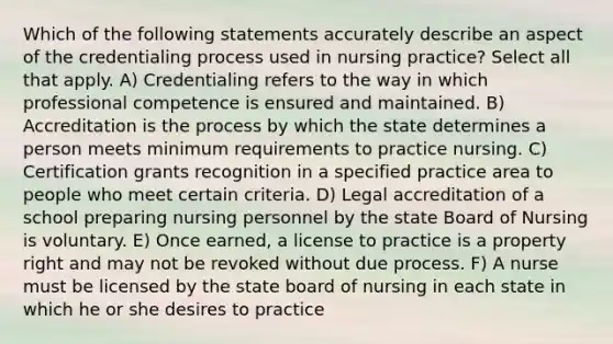 Which of the following statements accurately describe an aspect of the credentialing process used in nursing practice? Select all that apply. A) Credentialing refers to the way in which professional competence is ensured and maintained. B) Accreditation is the process by which the state determines a person meets minimum requirements to practice nursing. C) Certification grants recognition in a specified practice area to people who meet certain criteria. D) Legal accreditation of a school preparing nursing personnel by the state Board of Nursing is voluntary. E) Once earned, a license to practice is a property right and may not be revoked without due process. F) A nurse must be licensed by the state board of nursing in each state in which he or she desires to practice