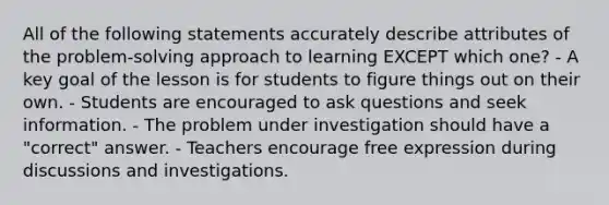 All of the following statements accurately describe attributes of the problem-solving approach to learning EXCEPT which one? - A key goal of the lesson is for students to figure things out on their own. - Students are encouraged to ask questions and seek information. - The problem under investigation should have a "correct" answer. - Teachers encourage free expression during discussions and investigations.