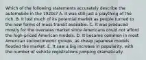 Which of the following statements accurately describe the automobile in the 1920s? A. It was still just a plaything of the rich. B. It lost much of its potential market as people turned to the new forms of mass transit available. C. It was produced mostly for the overseas market since Americans could not afford the high-priced American models. D. It became common in most American socioeconomic groups, as cheap Japanese models flooded the market. E. It saw a big increase in popularity, with the number of vehicle registrations jumping dramatically.