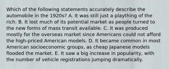 Which of the following statements accurately describe the automobile in the 1920s? A. It was still just a plaything of the rich. B. It lost much of its potential market as people turned to the new forms of mass transit available. C. It was produced mostly for the overseas market since Americans could not afford the high-priced American models. D. It became common in most American socioeconomic groups, as cheap Japanese models flooded the market. E. It saw a big increase in popularity, with the number of vehicle registrations jumping dramatically.