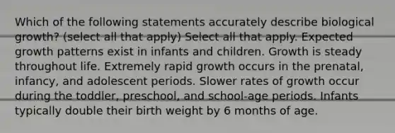 Which of the following statements accurately describe biological growth? (select all that apply) Select all that apply. Expected growth patterns exist in infants and children. Growth is steady throughout life. Extremely rapid growth occurs in the prenatal, infancy, and adolescent periods. Slower rates of growth occur during the toddler, preschool, and school-age periods. Infants typically double their birth weight by 6 months of age.