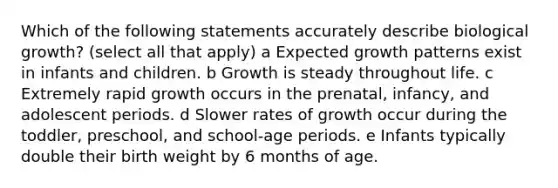 Which of the following statements accurately describe biological growth? (select all that apply) a Expected growth patterns exist in infants and children. b Growth is steady throughout life. c Extremely rapid growth occurs in the prenatal, infancy, and adolescent periods. d Slower rates of growth occur during the toddler, preschool, and school-age periods. e Infants typically double their birth weight by 6 months of age.