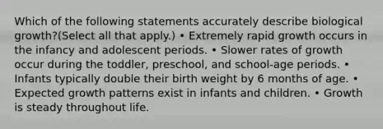 Which of the following statements accurately describe biological growth?(Select all that apply.) • Extremely rapid growth occurs in the infancy and adolescent periods. • Slower rates of growth occur during the toddler, preschool, and school-age periods. • Infants typically double their birth weight by 6 months of age. • Expected growth patterns exist in infants and children. • Growth is steady throughout life.