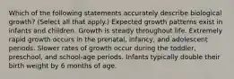 Which of the following statements accurately describe biological growth? (Select all that apply.) Expected growth patterns exist in infants and children. Growth is steady throughout life. Extremely rapid growth occurs in the prenatal, infancy, and adolescent periods. Slower rates of growth occur during the toddler, preschool, and school-age periods. Infants typically double their birth weight by 6 months of age.