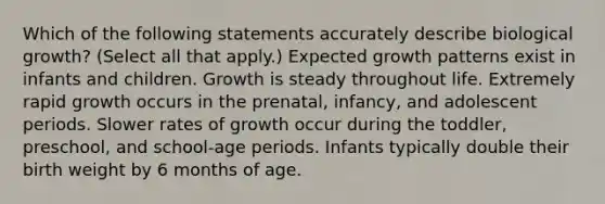 Which of the following statements accurately describe biological growth? (Select all that apply.) Expected growth patterns exist in infants and children. Growth is steady throughout life. Extremely rapid growth occurs in the prenatal, infancy, and adolescent periods. Slower rates of growth occur during the toddler, preschool, and school-age periods. Infants typically double their birth weight by 6 months of age.